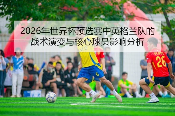 2026年世界杯预选赛中英格兰队的战术演变与核心球员影响分析