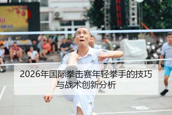 2026年国际拳击赛年轻拳手的技巧与战术创新分析