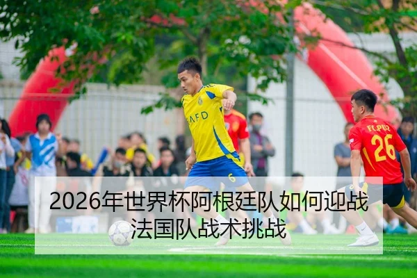 2026年世界杯阿根廷队如何迎战法国队战术挑战