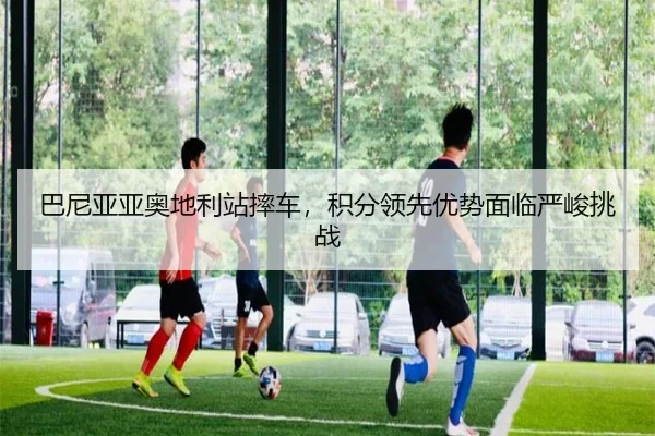 巴尼亚亚奥地利站摔车，积分领先优势面临严峻挑战